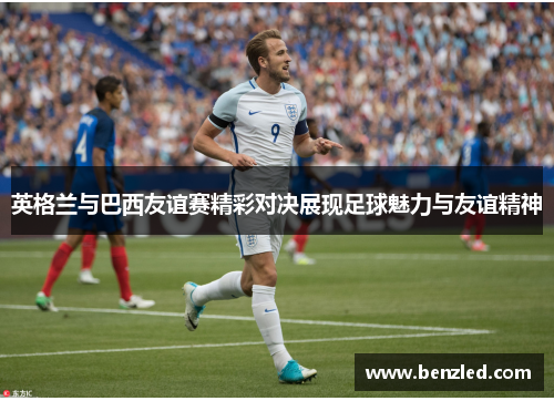 英格兰与巴西友谊赛精彩对决展现足球魅力与友谊精神
